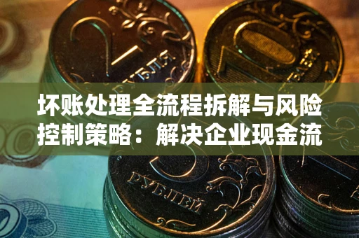 北京坏账处理全流程拆解与风险控制策略：解决企业现金流顽疾的实战指南