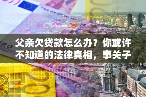 北京父亲欠贷款怎么办？你或许不知道的法律真相，事关子女未来