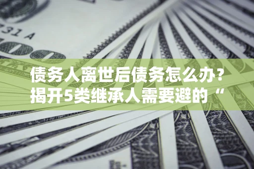 北京债务人离世后债务怎么办？揭开5类继承人需要避的“坑”