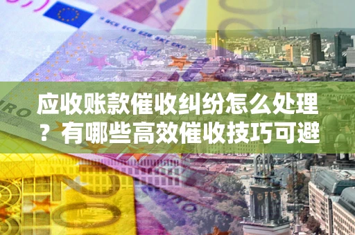 北京应收账款催收纠纷怎么处理？有哪些高效催收技巧可避免坏账？